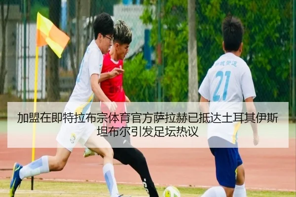 加盟在即特拉布宗体育官方萨拉赫已抵达土耳其伊斯坦布尔引发足坛热议（kaiyun）