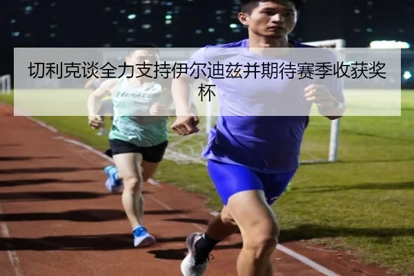 切利克谈全力支持伊尔迪兹并期待赛季收获奖杯（kaiyun）