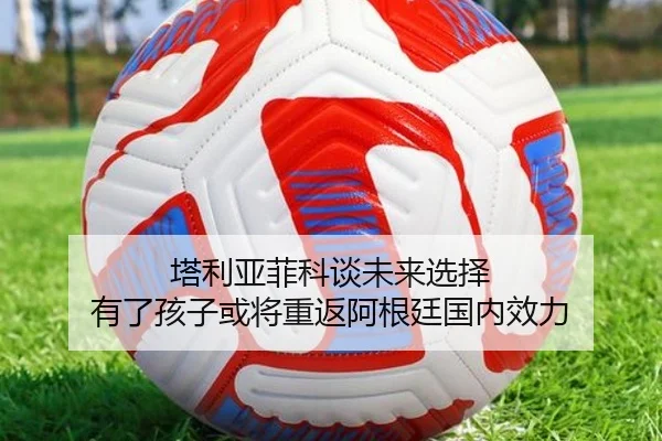 塔利亚菲科谈未来选择 有了孩子或将重返阿根廷国内效力（kaiyun）
